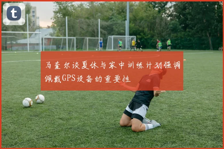 马奎尔谈夏休与家中训练计划强调佩戴GPS设备的重要性