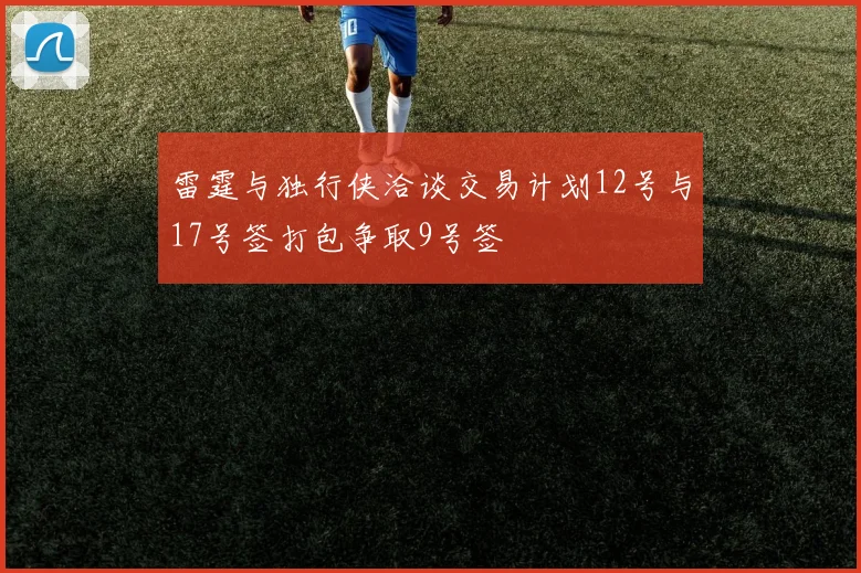 雷霆与独行侠洽谈交易计划12号与17号签打包争取9号签