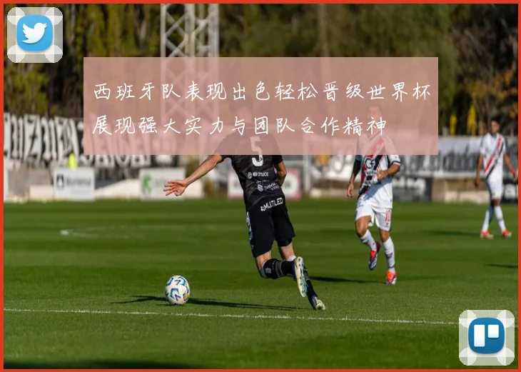 西班牙队表现出色轻松晋级世界杯展现强大实力与团队合作精神