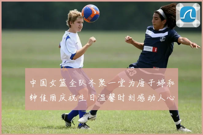 中国女篮全队齐聚一堂为唐子婷和钟佳丽庆祝生日温馨时刻感动人心