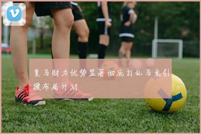 皇马财力优势显著彻底打乱马竞引援布局计划