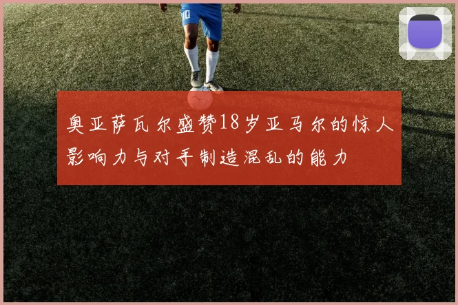奥亚萨瓦尔盛赞18岁亚马尔的惊人影响力与对手制造混乱的能力