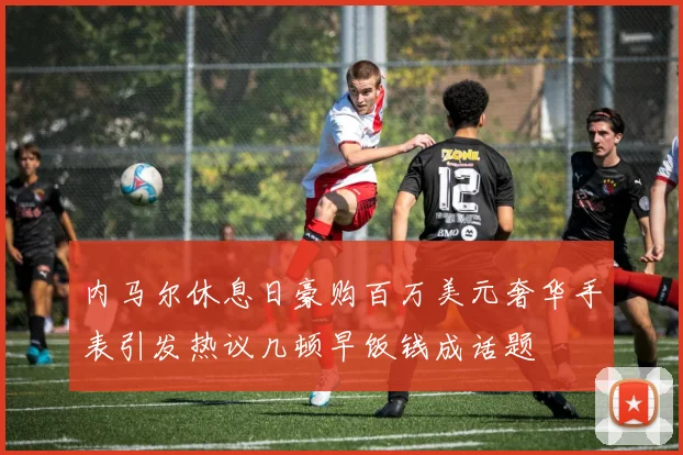内马尔休息日豪购百万美元奢华手表引发热议几顿早饭钱成话题