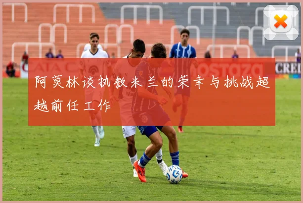阿莫林谈执教米兰的荣幸与挑战超越前任工作