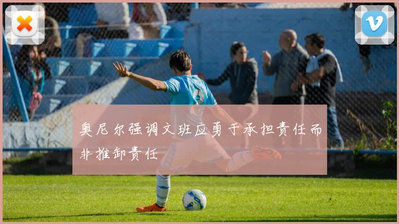 奥尼尔强调文班应勇于承担责任而非推卸责任