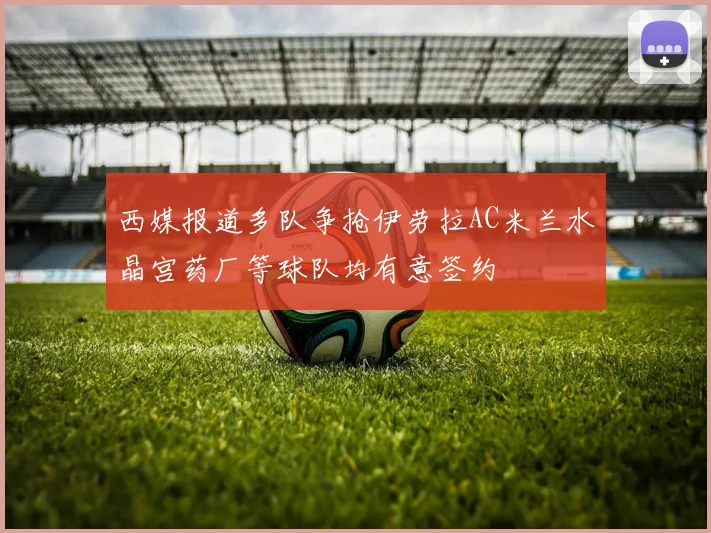 西媒报道多队争抢伊劳拉AC米兰水晶宫药厂等球队均有意签约