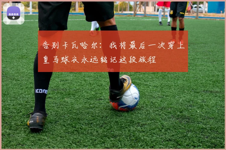 告别卡瓦哈尔：我将最后一次穿上皇马球衣永远铭记这段旅程