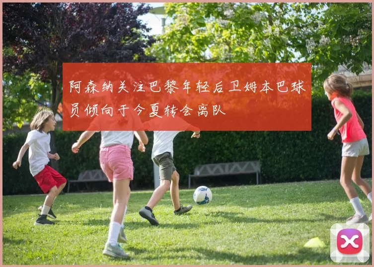 阿森纳关注巴黎年轻后卫姆本巴球员倾向于今夏转会离队