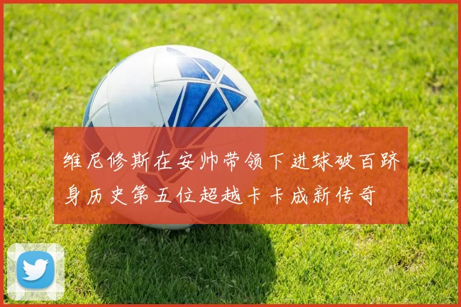维尼修斯在安帅带领下进球破百跻身历史第五位超越卡卡成新传奇