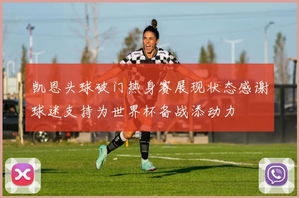 凯恩头球破门热身赛展现状态感谢球迷支持为世界杯备战添动力