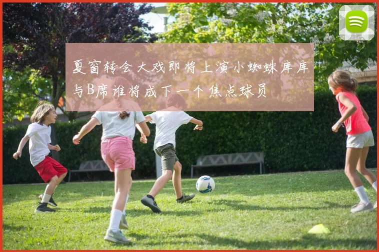 夏窗转会大戏即将上演小蜘蛛库库与B席谁将成下一个焦点球员
