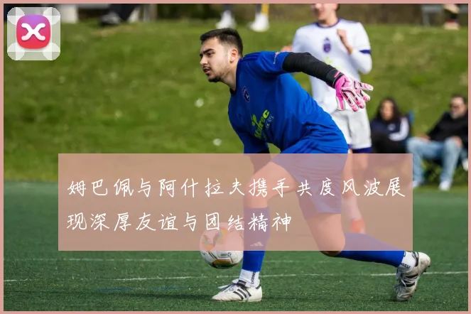 姆巴佩与阿什拉夫携手共度风波展现深厚友谊与团结精神