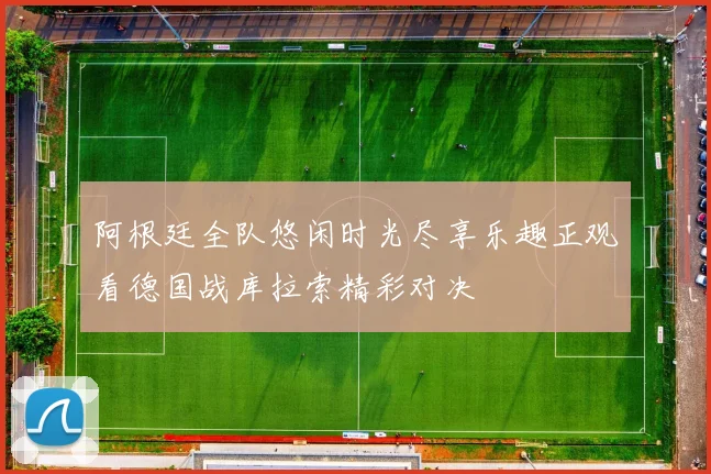 阿根廷全队悠闲时光尽享乐趣正观看德国战库拉索精彩对决