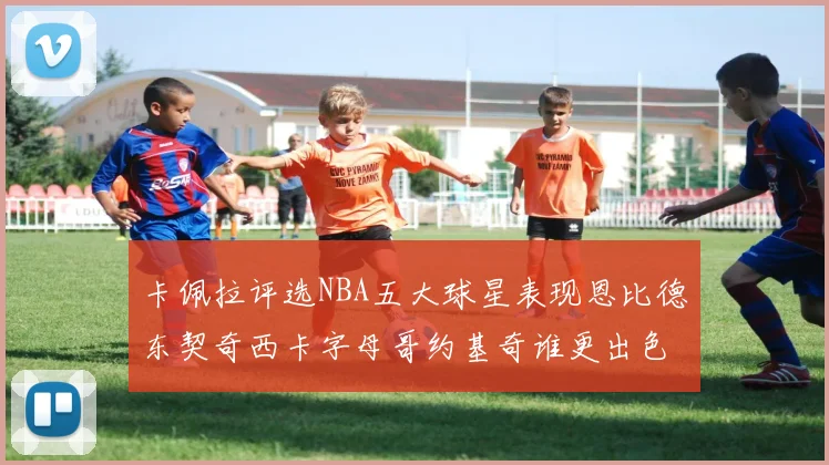卡佩拉评选NBA五大球星表现恩比德东契奇西卡字母哥约基奇谁更出色