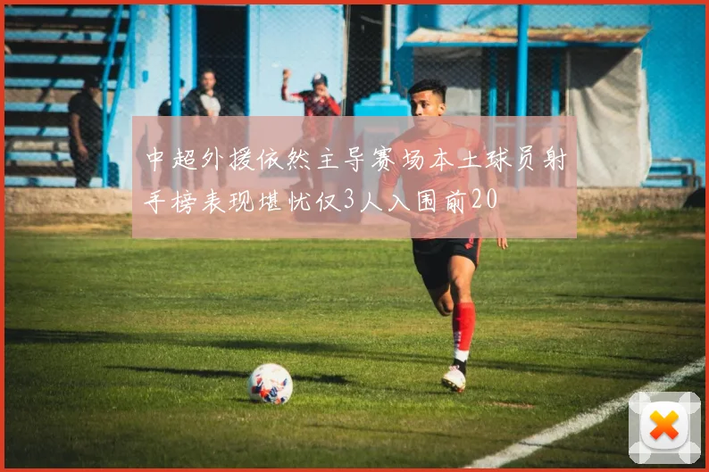 中超外援依然主导赛场本土球员射手榜表现堪忧仅3人入围前20