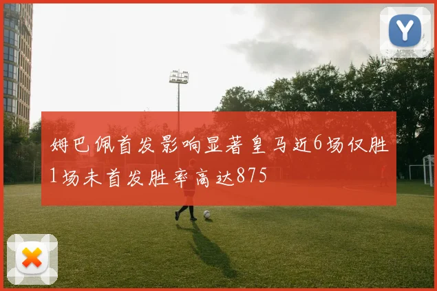 姆巴佩首发影响显著皇马近6场仅胜1场未首发胜率高达875