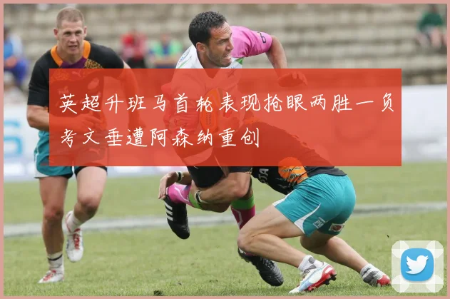 英超升班马首轮表现抢眼两胜一负考文垂遭阿森纳重创