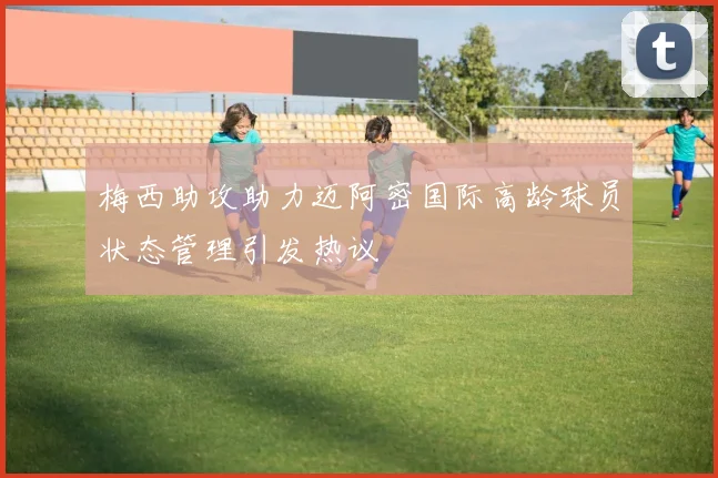梅西助攻助力迈阿密国际高龄球员状态管理引发热议